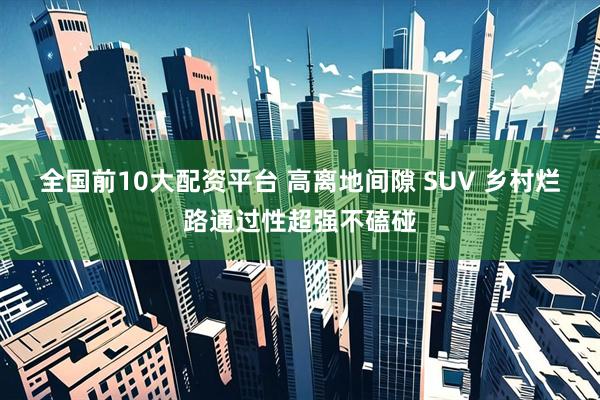 全国前10大配资平台 高离地间隙 SUV 乡村烂路通过性超强不磕碰