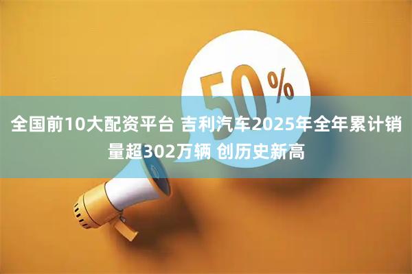 全国前10大配资平台 吉利汽车2025年全年累计销量超302万辆 创历史新高