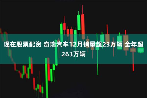 现在股票配资 奇瑞汽车12月销量超23万辆 全年超263万辆