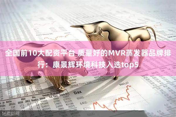 全国前10大配资平台 质量好的MVR蒸发器品牌排行：康景辉环境科技入选top5