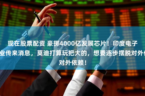 现在股票配资 豪掷4000亿发展芯片!印度电子制造业传来消息,莫迪打算玩把大的,想要逐步摆脱对外依赖!